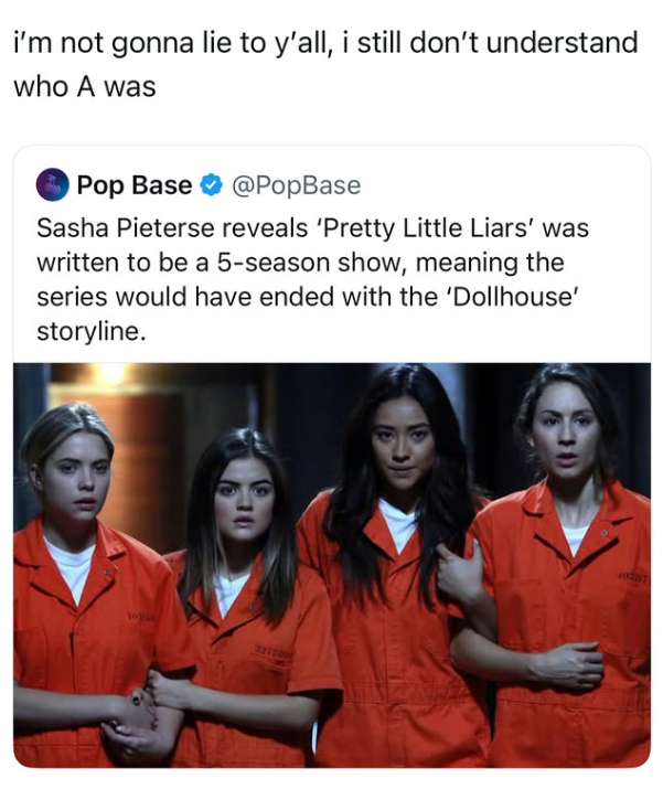 i'm not gonna lie to y'all, i still don't understand who A was Pop Base @PopBase Sasha Pieterse reveals 'Pretty Little Liars' was written to be a 5-season show, meaning the series would have ended with the 'Dollhouse' storyline. topse 327200 40307