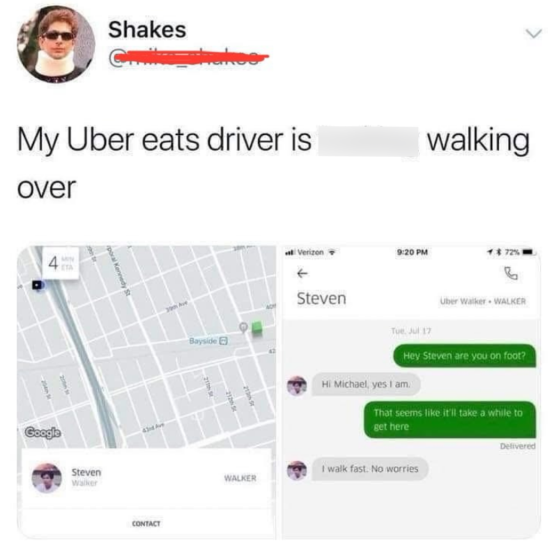 Shakes Chike shakee My Uber eats driver is over poral Kennedy St $8 4 2005 204 Google Steven Walker 39th Ave Bayside CONTACT 211th St 213155 212 S walking Verizon 9:20 PM 1 72% Steven Tue Jul 17 Uber Walker WALKER Hey Steven are you on foot? Hi Michael, yes I am. That seems like it'll take a while to get here WALKER I walk fast. No worries Delivered