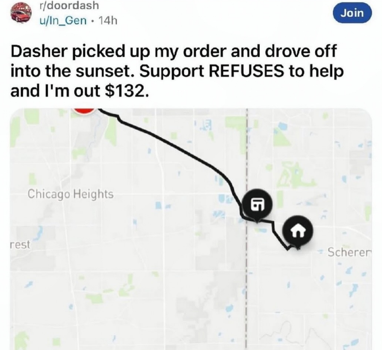 r/doordash u/In_Gen 14h • Join Dasher picked up my order and drove off into the sunset. Support REFUSES to help and I'm out $132. Chicago Heights rest G 酿 Scherer