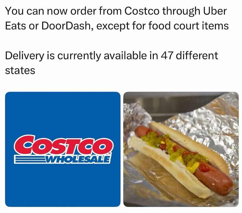 You can now order from Costco through Uber Eats or DoorDash, except for food court items Delivery is currently available in 47 different states COSTCO WHOLESALE