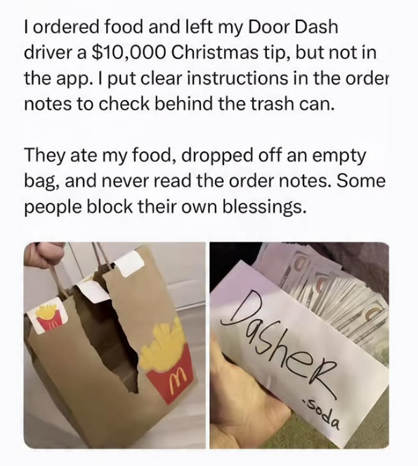 I ordered food and left my Door Dash driver a $10,000 Christmas tip, but not in the app. I put clear instructions in the order notes to check behind the trash can. They ate my food, dropped off an empty bag, and never read the order notes. Some people block their own blessings. M Dasher soda