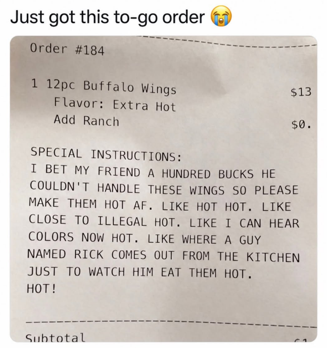 Just got this to-go order ⑲ Order #184 1 12pc Buffalo Wings Flavor: Extra Hot Add Ranch $13 $0. SPECIAL INSTRUCTIONS: I BET MY FRIEND A HUNDRED BUCKS HE COULDN'T HANDLE THESE WINGS SO PLEASE MAKE THEM HOT AF. LIKE HOT HOT. LIKE CLOSE TO ILLEGAL HOT. LIKE I CAN HEAR COLORS NOW HOT. LIKE WHERE A GUY NAMED RICK COMES OUT FROM THE KITCHEN JUST TO WATCH HIM EAT THEM HOT. HOT! Subtotal