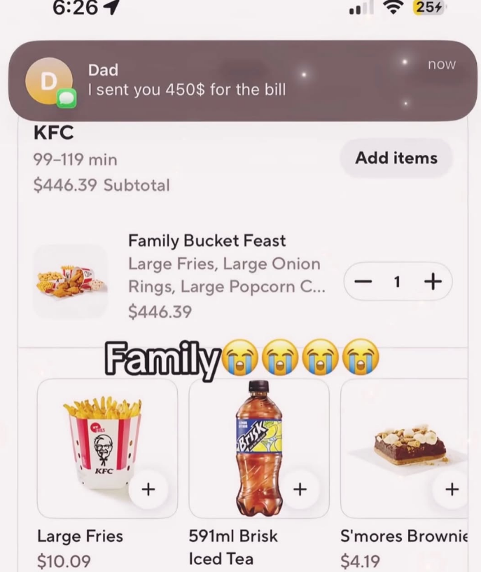 6:261 D KFC Dad I sent you 450$ for the bill 99-119 min $446.39 Subtotal = Family Bucket Feast Large Fries, Large Onion Rings, Large Popcorn C... $446.39 Family Brisk KFC Large Fries $10.09 + 591ml Brisk Iced Tea + ( 25% now Add items - 1 + + S'mores Brownie $4.19
