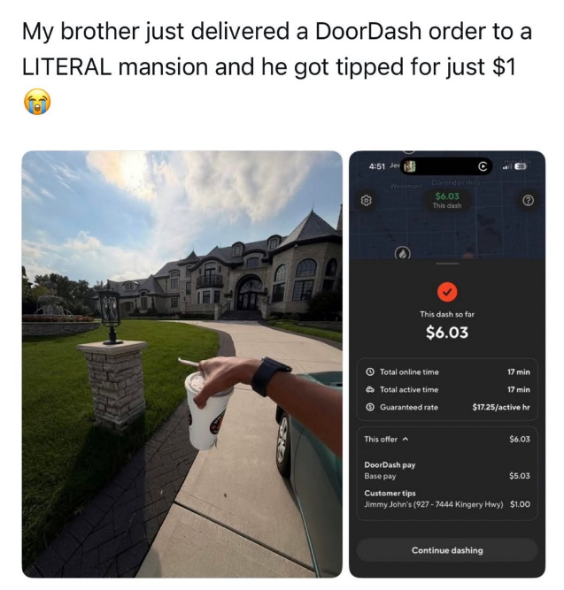 My brother just delivered a DoorDash order to a LITERAL mansion and he got tipped for just $1 •) 4:51 Jev Westmont Clarendon Hills $6.03 This dash This dash so far $6.03 Total online time Total active time Guaranteed rate 17 min 17 min $17.25/active hr This offer DoorDash pay Base pay Customer tips $6.03 $5.03 Jimmy John's (927-7444 Kingery Hwy) $1.00 Continue dashing