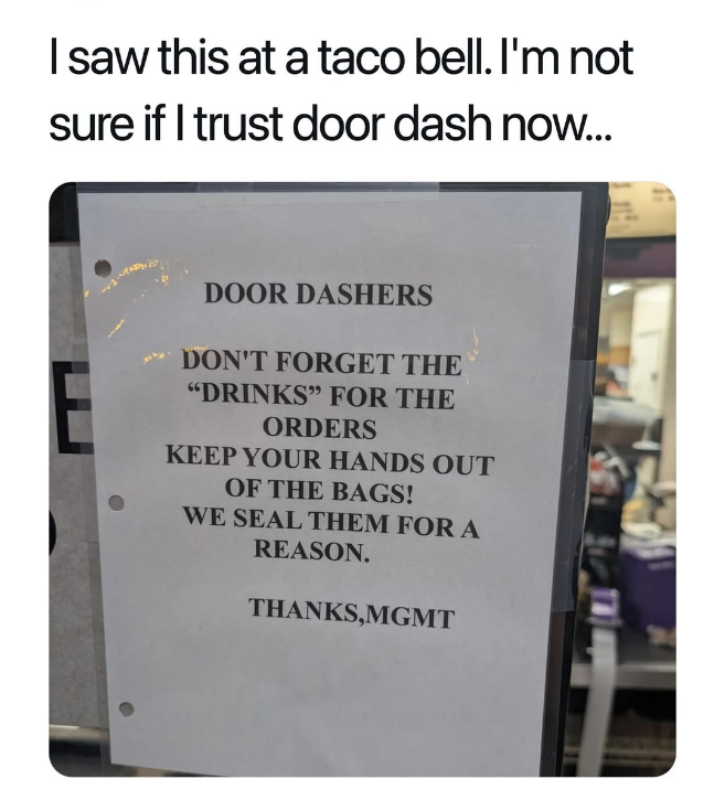 I saw this at a taco bell. I'm not sure if I trust door dash now... DOOR DASHERS DON'T FORGET THE "DRINKS" FOR THE ORDERS KEEP YOUR HANDS OUT OF THE BAGS! WE SEAL THEM FOR A REASON. THANKS,MGMT