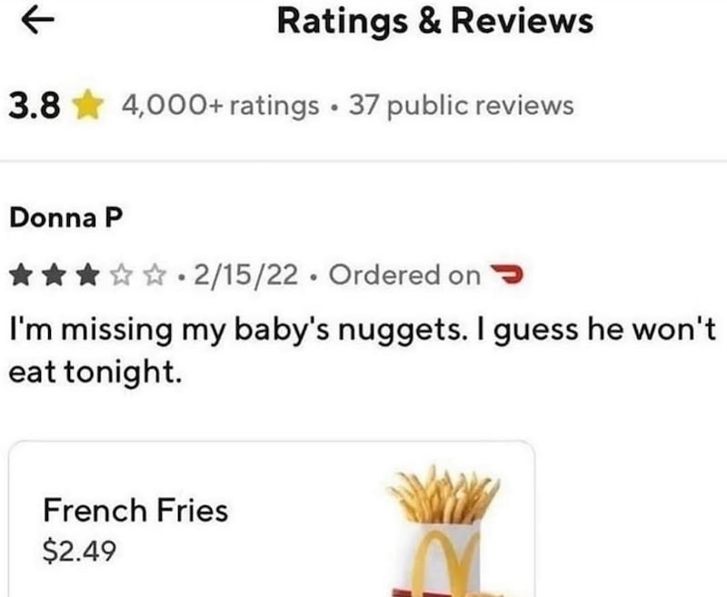 ← Ratings & Reviews 3.8 4,000+ ratings ⚫ 37 public reviews Donna P 2/15/22 Ordered on > I'm missing my baby's nuggets. I guess he won't eat tonight. French Fries $2.49