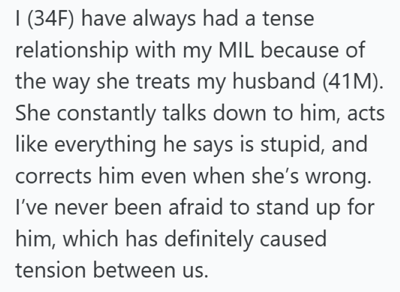 1 (34F) have always had a tense relationship with my MIL because of the way she treats my husband (41M). She constantly talks down to him, acts like everything he says is stupid, and corrects him even when she's wrong. I've never been afraid to stand up for him, which has definitely caused tension between us.