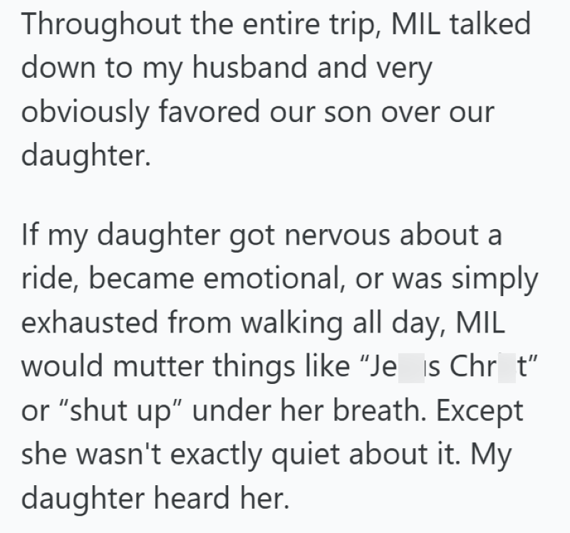 Throughout the entire trip, MIL talked down to my husband and very obviously favored our son over our daughter. If my daughter got nervous about a ride, became emotional, or was simply exhausted from walking all day, MIL would mutter things like "Jeis Chr_t" or "shut up" under her breath. Except she wasn't exactly quiet about it. My daughter heard her.