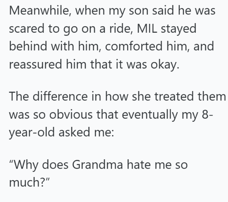 Meanwhile, when my son said he was scared to go on a ride, MIL stayed behind with him, comforted him, and reassured him that it was okay. The difference in how she treated them was so obvious that eventually my 8- year-old asked me: "Why does Grandma hate me so much?"