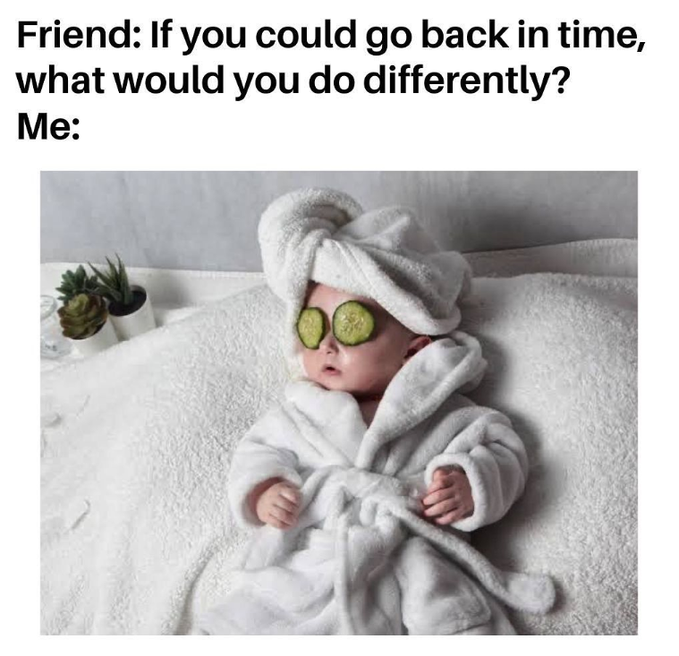 Friend: If you could go back in time, what would you do differently? Me: