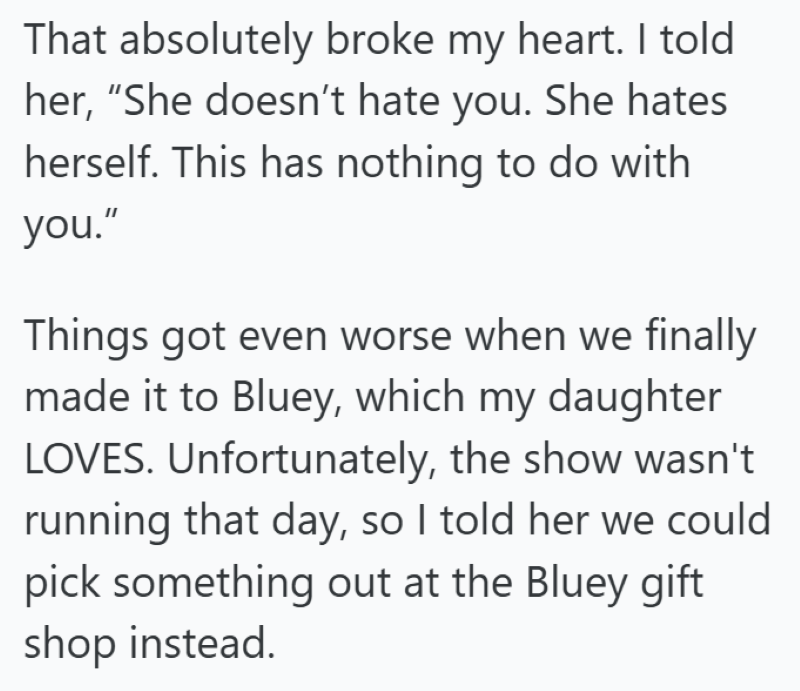 That absolutely broke my heart. I told her, "She doesn't hate you. She hates herself. This has nothing to do with you." Things got even worse when we finally made it to Bluey, which my daughter LOVES. Unfortunately, the show wasn't running that day, so I told her we could pick something out at the Bluey gift shop instead.