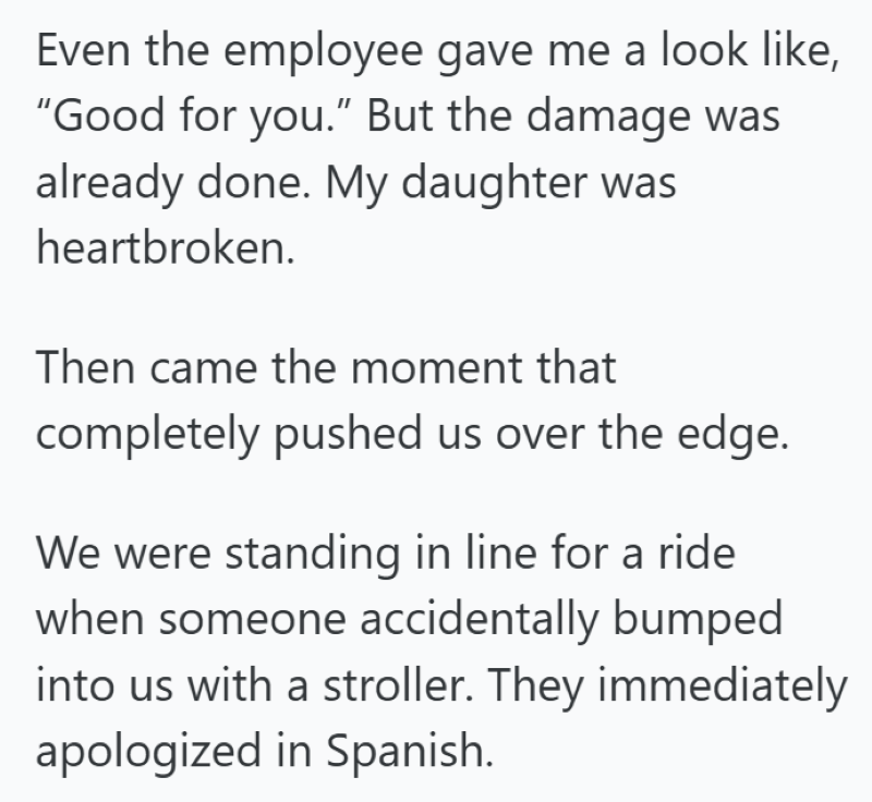 Even the employee gave me a look like, "Good for you." But the damage was already done. My daughter was heartbroken. Then came the moment that completely pushed us over the edge. We were standing in line for a ride when someone accidentally bumped into us with a stroller. They immediately apologized in Spanish.