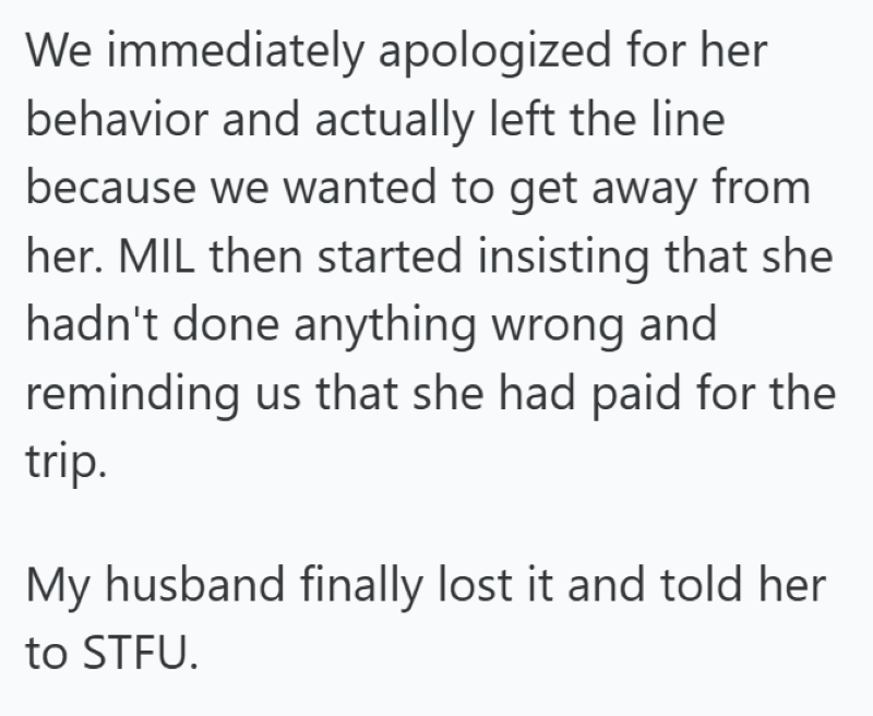 We immediately apologized for her behavior and actually left the line because we wanted to get away from her. MIL then started insisting that she hadn't done anything wrong and reminding us that she had paid for the trip. My husband finally lost it and told her to STFU.
