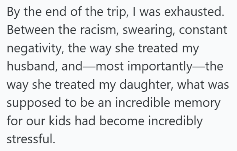 By the end of the trip, I was exhausted. Between the racism, swearing, constant negativity, the way she treated my husband, and—most importantly—the way she treated my daughter, what was supposed to be an incredible memory for our kids had become incredibly stressful.