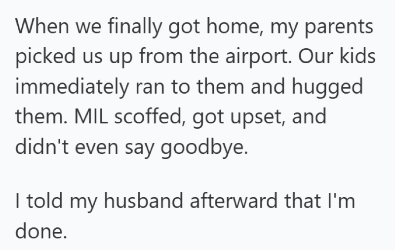When we finally got home, my parents picked us up from the airport. Our kids immediately ran to them and hugged them. MIL scoffed, got upset, and didn't even say goodbye. I told my husband afterward that I'm done.