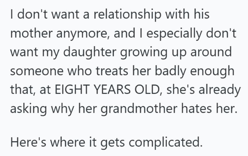 I don't want a relationship with his mother anymore, and I especially don't want my daughter growing up around someone who treats her badly enough that, at EIGHT YEARS OLD, she's already asking why her grandmother hates her. Here's where it gets complicated.
