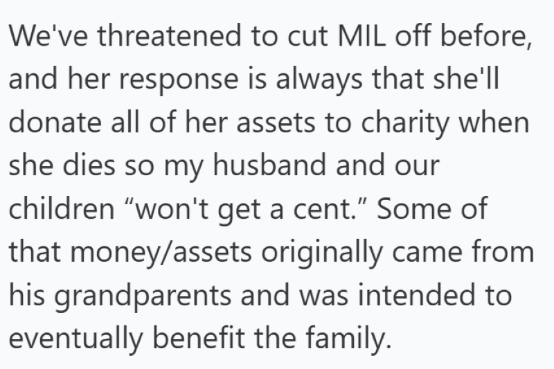 We've threatened to cut MIL off before, and her response is always that she'll donate all of her assets to charity when she dies so my husband and our children "won't get a cent." Some of that money/assets originally came from his grandparents and was intended to eventually benefit the family.