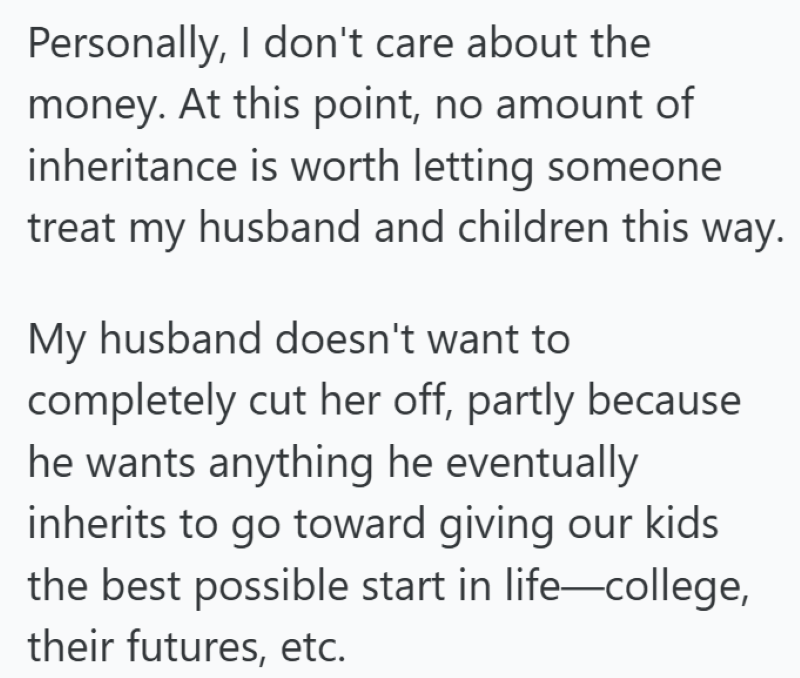 Personally, I don't care about the money. At this point, no amount of inheritance is worth letting someone treat my husband and children this way. My husband doesn't want to completely cut her off, partly because he wants anything he eventually inherits to go toward giving our kids the best possible start in life-college, their futures, etc.