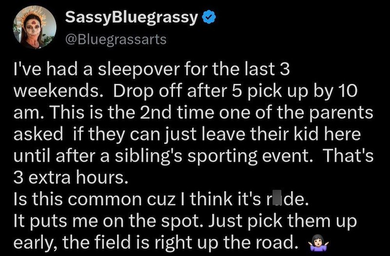 SassyBluegrassy ❤ @Bluegrassarts I've had a sleepover for the last 3 weekends. Drop off after 5 pick up by 10 am. This is the 2nd time one of the parents asked if they can just leave their kid here until after a sibling's sporting event. That's 3 extra hours. Is this common cuz I think it's rude. It puts me on the spot. Just pick them up early, the field is right up the road.