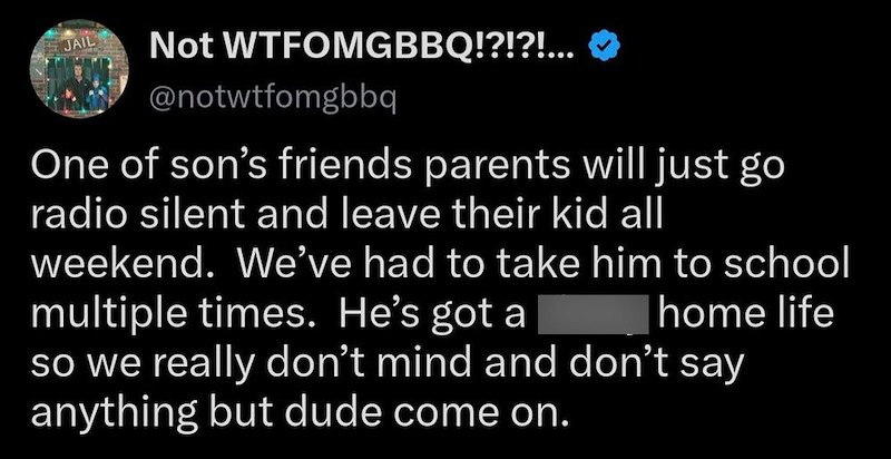 JAIL Not WTFOMGBBQ!?!?!... @notwtfomgbbq One of son's friends parents will just go radio silent and leave their kid all weekend. We've had to take him to school multiple times. He's got a home life so we really don't mind and don't say anything but dude come on.