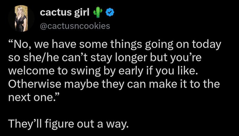 cactus girl ❤ @cactusncookies "No, we have some things going on today so she/he can't stay longer but you're welcome to swing by early if you like. Otherwise maybe they can make it to the next one." They'll figure out a way.