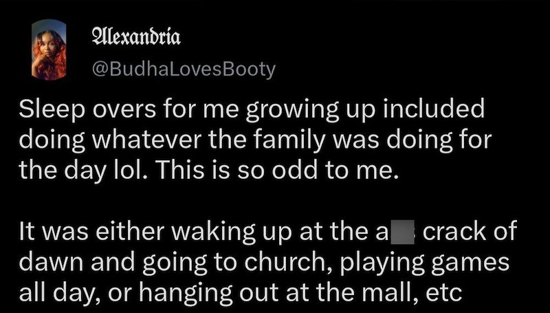 Alexandria @BudhaLoves Booty Sleep overs for me growing up included doing whatever the family was doing for the day lol. This is so odd to me. It was either waking up at the a crack of dawn and going to church, playing games all day, or hanging out at the mall, etc