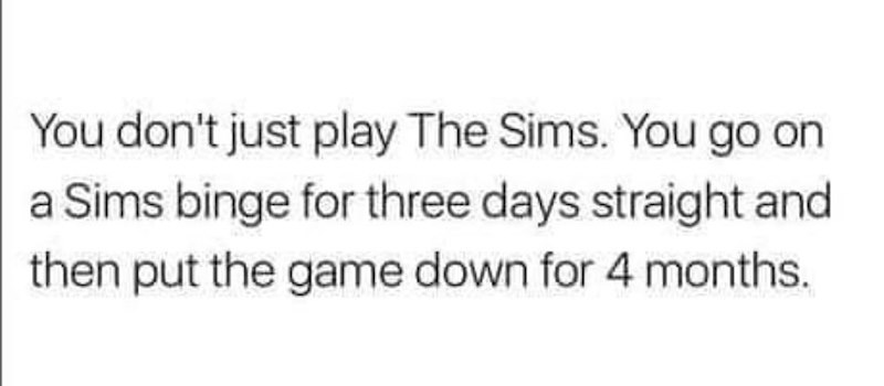 You don't just play The Sims. You go on a Sims binge for three days straight and then put the game down for 4 months.