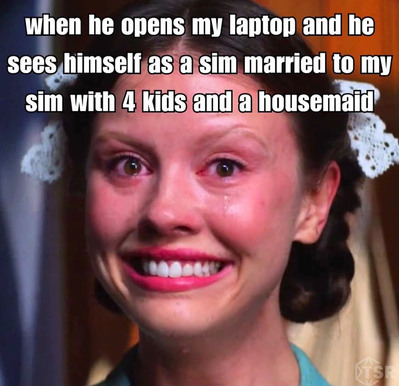 when he opens my laptop and he sees himself as a sim married to my sim with 4 kids and a housemaid