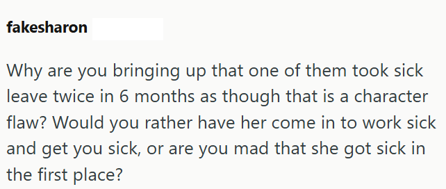 fakesharon Why are you bringing up that one of them took sick leave twice in 6 months as though that is a character flaw? Would you rather have her come in to work sick and get you sick, or are you mad that she got sick in the first place?