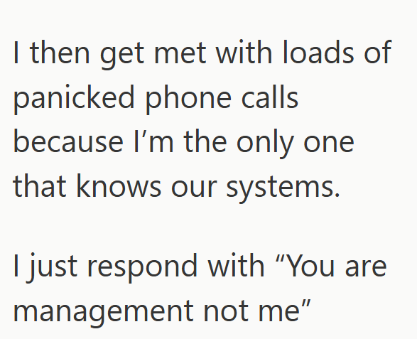 I then get met with loads of panicked phone calls because I'm the only one that knows our systems. I just respond with "You are management not me"