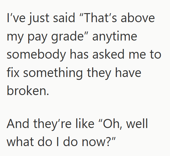 I've just said "That's above my pay grade" anytime somebody has asked me to fix something they have broken. And they're like "Oh, well what do I do now?"