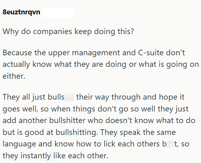 8euztnrqvn Why do companies keep doing this? Because the upper management and C-suite don't actually know what they are doing or what is going on either. They all just bulls their way through and hope it goes well, so when things don't go so well they just add another bullshitter who doesn't know what to do but is good at bullshitting. They speak the same language and know how to lick each others bt, so they instantly like each other.