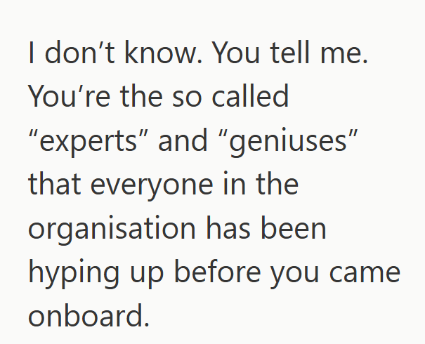 I don't know. You tell me. You're the so called "experts" and "geniuses" that everyone in the organisation has been hyping up before you came onboard.