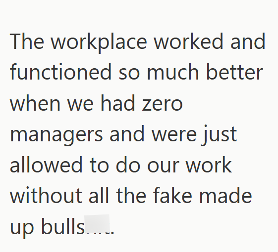 The workplace worked and functioned so much better when we had zero managers and were just allowed to do our work without all the fake made up bulls.....