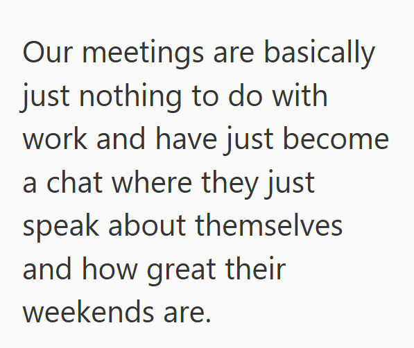 Our meetings are basically just nothing to do with work and have just become a chat where they just speak about themselves and how great their weekends are.