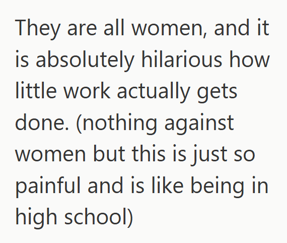 They are all women, and it is absolutely hilarious how little work actually gets done. (nothing against women but this is just so painful and is like being in high school)