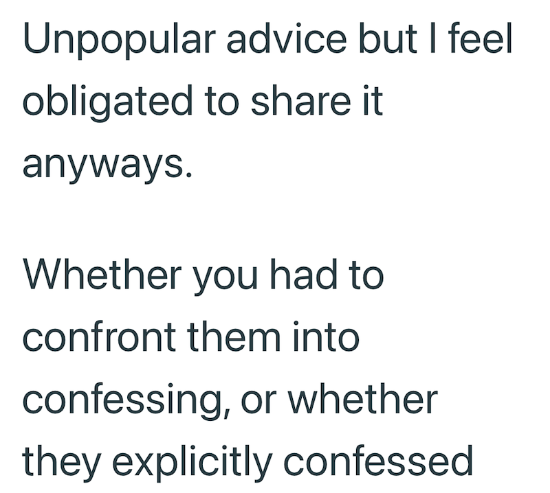 Unpopular advice but I feel obligated to share it anyways. Whether you had to confront them into confessing, or whether they explicitly confessed