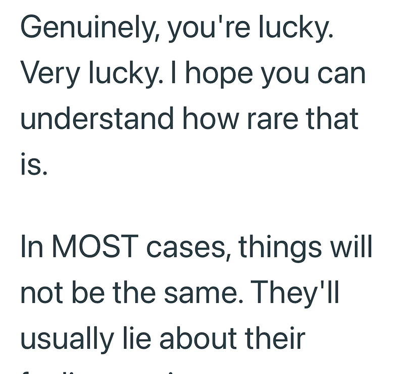 Genuinely, you're lucky. Very lucky. I hope you can understand how rare that is. In MOST cases, things will not be the same. They'll usually lie about their