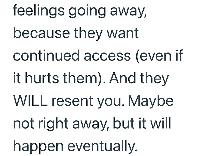 feelings going away, because they want continued access (even if it hurts them). And they WILL resent you. Maybe not right away, but it will happen eventually.