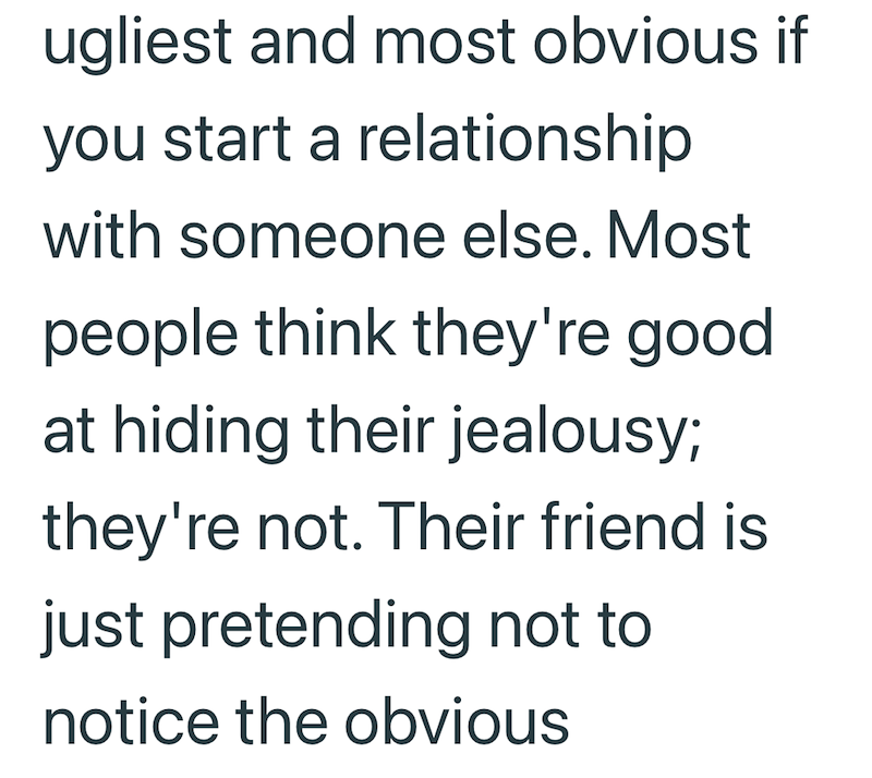 ugliest and most obvious if you start a relationship with someone else. Most people think they're good at hiding their jealousy; they're not. Their friend is just pretending not to notice the obvious