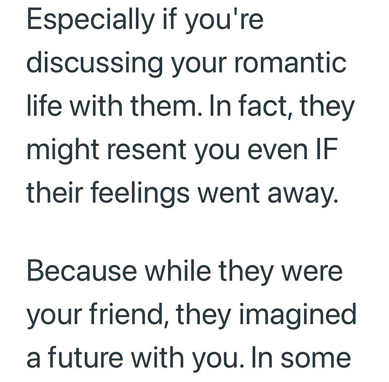 Especially if you're discussing your romantic life with them. In fact, they might resent you even IF their feelings went away. Because while they were your friend, they imagined a future with you. In some