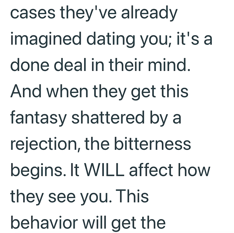 cases they've already imagined dating you; it's a done deal in their mind. And when they get this fantasy shattered by a rejection, the bitterness begins. It WILL affect how they see you. This behavior will get the