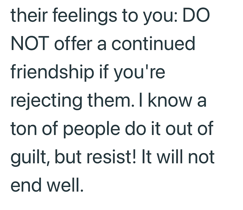their feelings to you: DO NOT offer a continued friendship if you're rejecting them. I know a ton of people do it out of guilt, but resist! It will not end well.