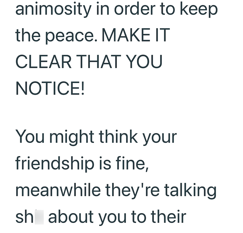 animosity in order to keep the peace. MAKE IT CLEAR THAT YOU NOTICE! You might think your friendship is fine, meanwhile they're talking sh about you to their