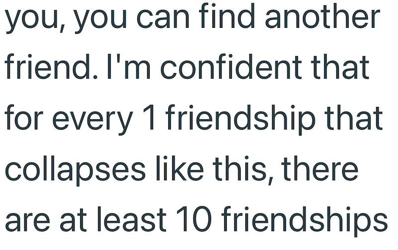 you, you can find another friend. I'm confident that for every 1 friendship that collapses like this, there are at least 10 friendships