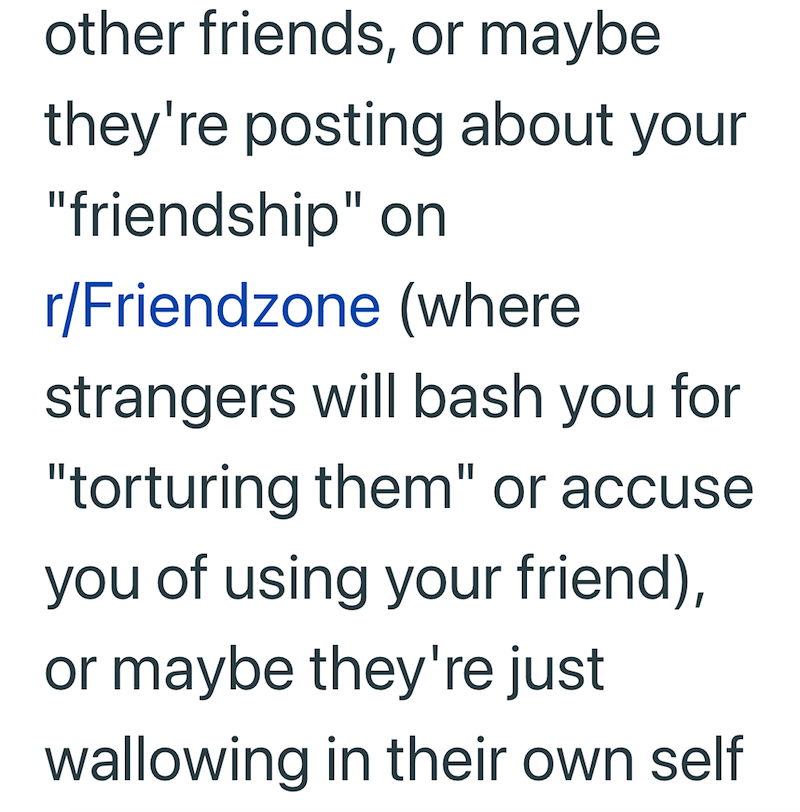 other friends, or maybe they're posting about your "friendship" on r/Friendzone (where strangers will bash you for "torturing them" or accuse you of using your friend), or maybe they're just wallowing in their own self