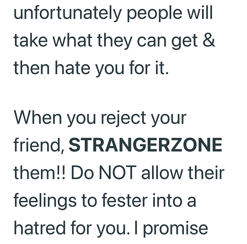 unfortunately people will take what they can get & then hate you for it. When you reject your friend, STRANGERZONE them!! Do NOT allow their feelings to fester into a hatred for you. I promise