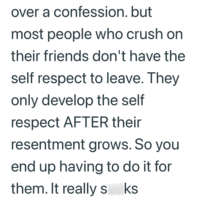 over a confession. but most people who crush on their friends don't have the self respect to leave. They only develop the self respect AFTER their resentment grows. So you end up having to do it for them. It really sks