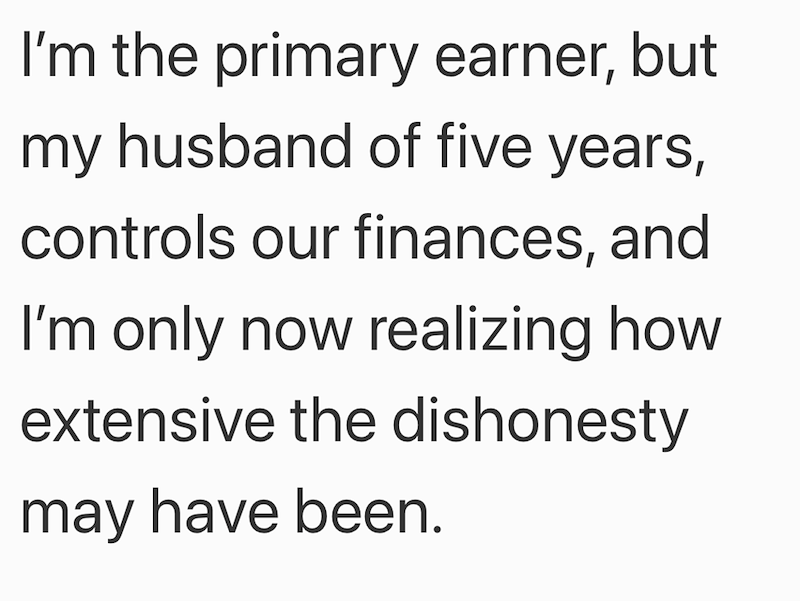 I'm the primary earner, but my husband of five years, controls our finances, and I'm only now realizing how extensive the dishonesty may have been.