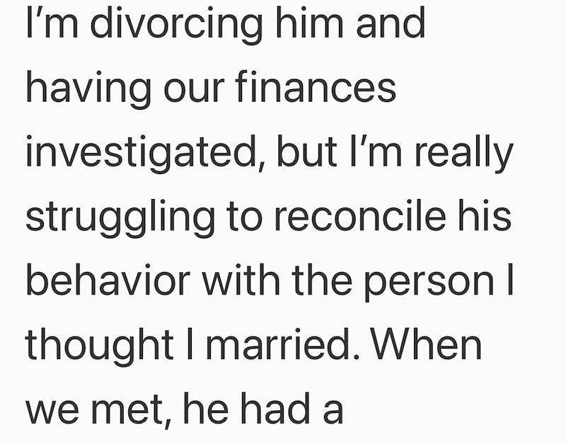 I'm divorcing him and having our finances investigated, but I'm really struggling to reconcile his behavior with the person I thought I married. When we met, he had a